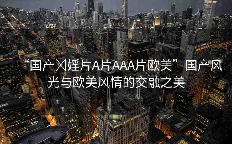 “國產(chǎn)?婬片A片AAA片歐美”國產(chǎn)風光與歐美風情的交融之美