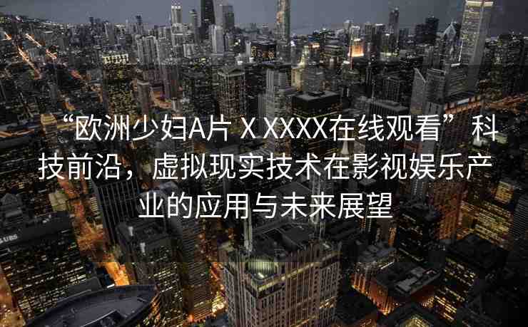 “歐洲少婦A片ⅩXXXX在線觀看”科技前沿，虛擬現(xiàn)實(shí)技術(shù)在影視娛樂(lè)產(chǎn)業(yè)的應(yīng)用與未來(lái)展望