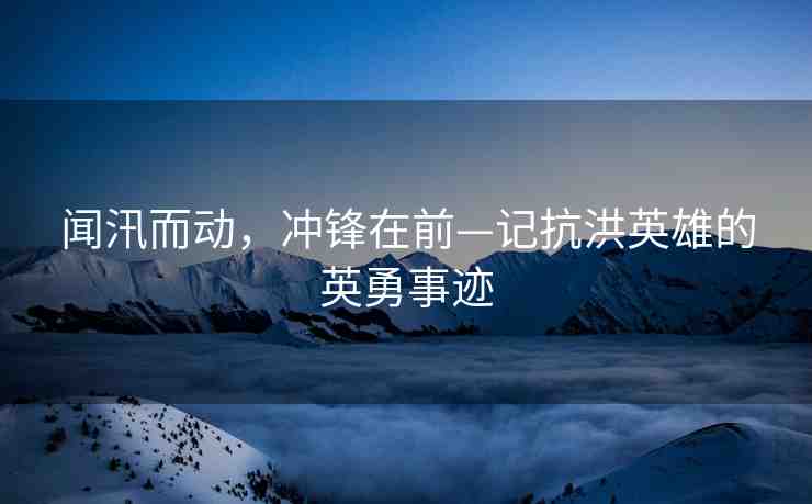聞汛而動，沖鋒在前—記抗洪英雄的英勇事跡