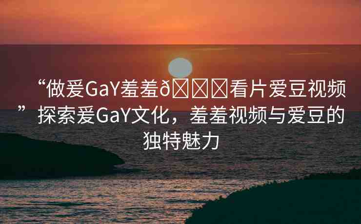 “做爰GaY羞羞??看片愛豆視頻”探索爰GaY文化，羞羞視頻與愛豆的獨特魅力
