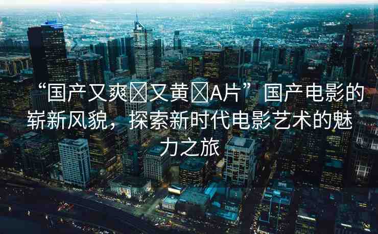 “國產又爽?又黃?A片”國產電影的嶄新風貌，探索新時代電影藝術的魅力之旅