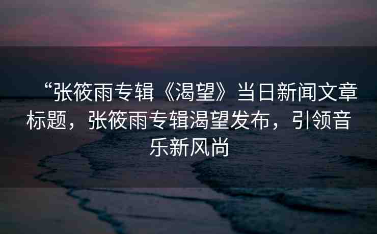 “張筱雨專輯《渴望》當日新聞文章標題，張筱雨專輯渴望發(fā)布，引領音樂新風尚
