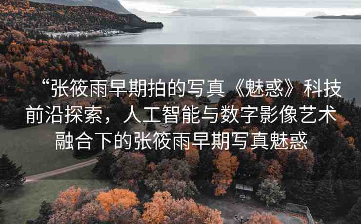 “張筱雨早期拍的寫真《魅惑》科技前沿探索，人工智能與數(shù)字影像藝術融合下的張筱雨早期寫真魅惑