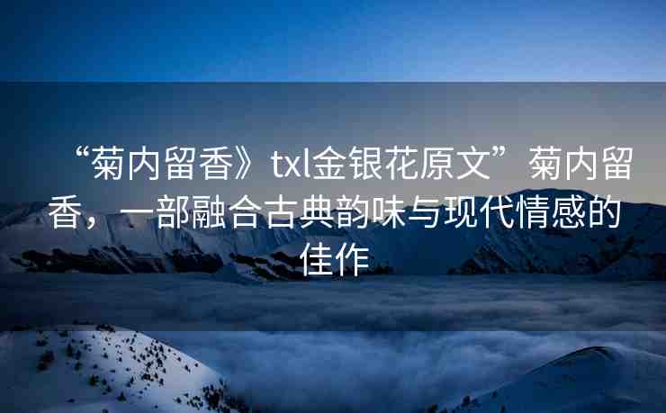 “菊內(nèi)留香》txl金銀花原文”菊內(nèi)留香，一部融合古典韻味與現(xiàn)代情感的佳作