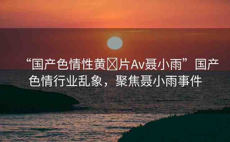 “國(guó)產(chǎn)色情性黃?片Av聶小雨”國(guó)產(chǎn)色情行業(yè)亂象，聚焦聶小雨事件