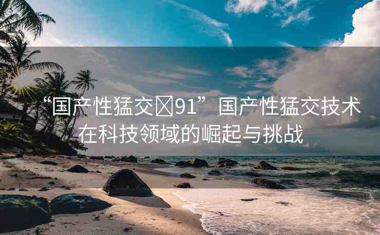 “國(guó)產(chǎn)性猛交?91”國(guó)產(chǎn)性猛交技術(shù)在科技領(lǐng)域的崛起與挑戰(zhàn)