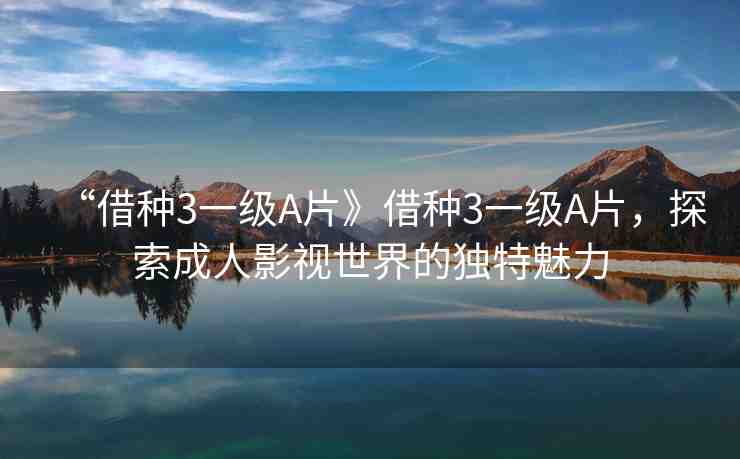 “借種3一級A片》借種3一級A片，探索成人影視世界的獨(dú)特魅力