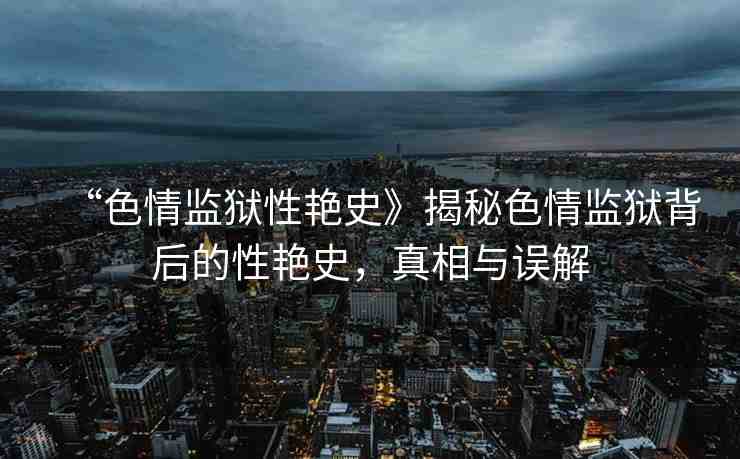 “色情監(jiān)獄性艷史》揭秘色情監(jiān)獄背后的性艷史，真相與誤解