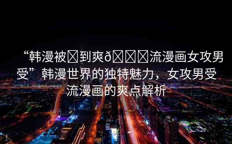 “韓漫被?到爽??流漫畫女攻男受”韓漫世界的獨特魅力，女攻男受流漫畫的爽點解析