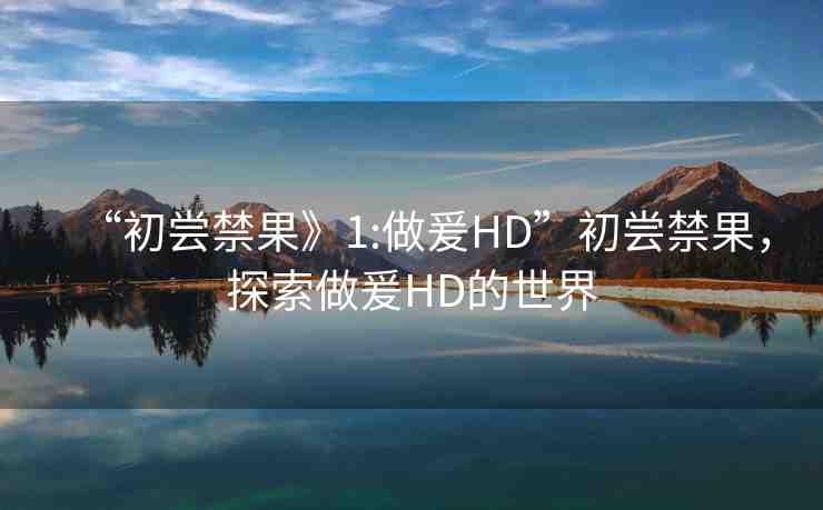 “初嘗禁果》1:做爰HD”初嘗禁果，探索做爰HD的世界