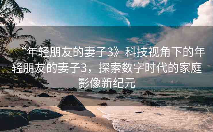 “年輕朋友的妻子3》科技視角下的年輕朋友的妻子3，探索數(shù)字時(shí)代的家庭影像新紀(jì)元