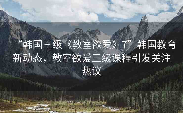 “韓國(guó)三級(jí)《教室欲愛(ài)》7”韓國(guó)教育新動(dòng)態(tài)，教室欲愛(ài)三級(jí)課程引發(fā)關(guān)注熱議
