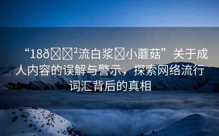 “18??流白漿?小蘑菇”關(guān)于成人內(nèi)容的誤解與警示，探索網(wǎng)絡(luò)流行詞匯背后的真相