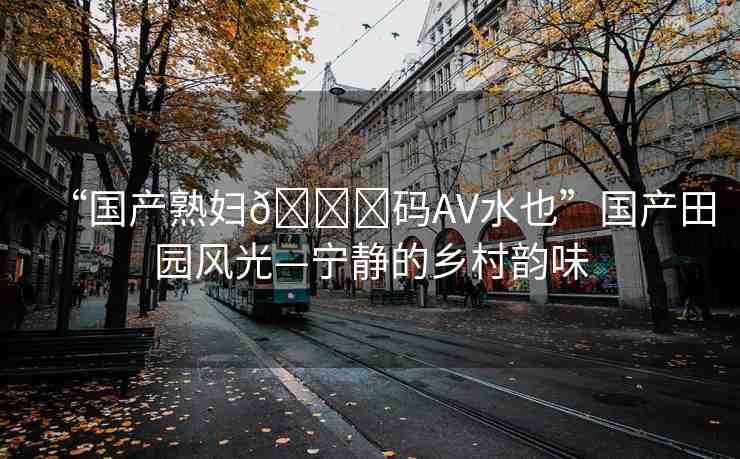 “國(guó)產(chǎn)熟婦??碼AV水也”國(guó)產(chǎn)田園風(fēng)光—寧?kù)o的鄉(xiāng)村韻味