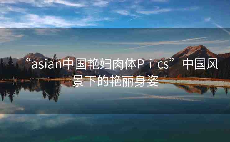 “asian中國(guó)艷婦肉體Pⅰcs”中國(guó)風(fēng)景下的艷麗身姿