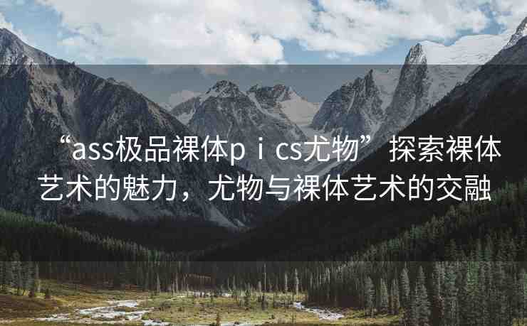 “ass極品裸體pⅰcs尤物”探索裸體藝術(shù)的魅力，尤物與裸體藝術(shù)的交融