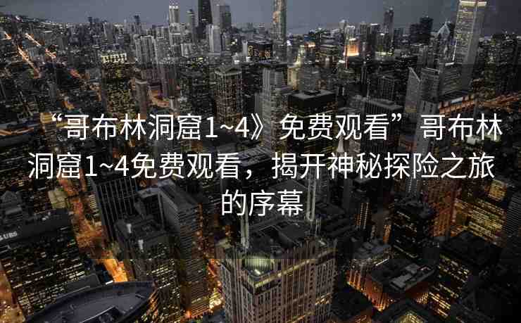 “哥布林洞窟1~4》免費觀看”哥布林洞窟1~4免費觀看，揭開神秘探險之旅的序幕