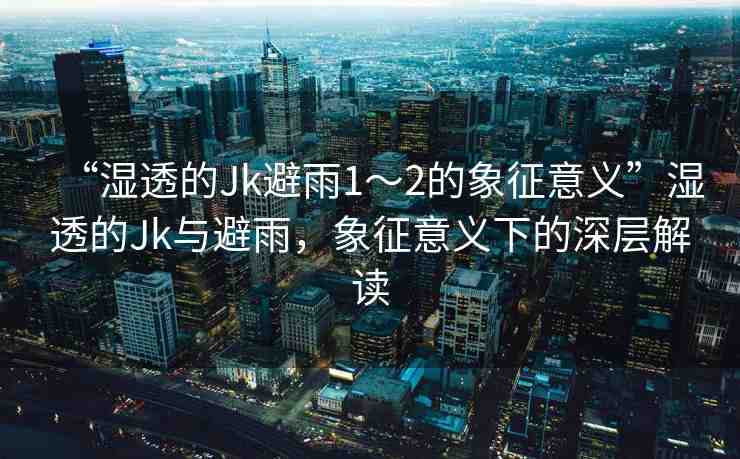 “濕透的Jk避雨1～2的象征意義”濕透的Jk與避雨，象征意義下的深層解讀