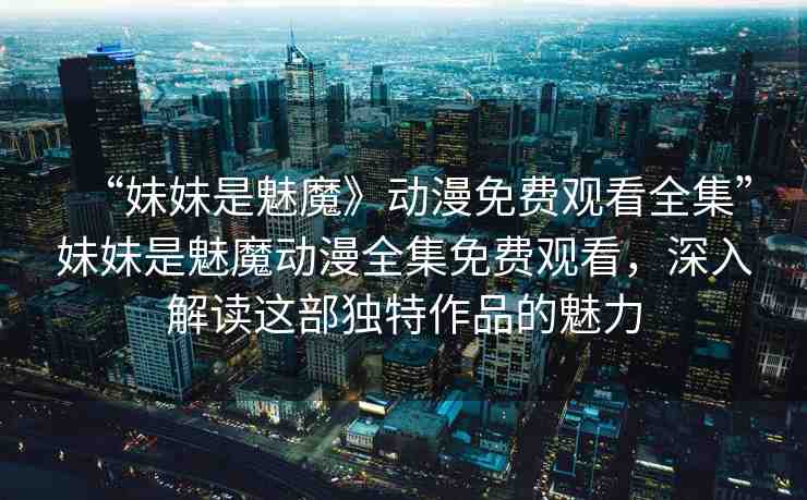 “妹妹是魅魔》動漫免費觀看全集”妹妹是魅魔動漫全集免費觀看，深入解讀這部獨特作品的魅力