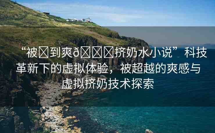 “被?到爽??擠奶水小說(shuō)”科技革新下的虛擬體驗(yàn)，被超越的爽感與虛擬擠奶技術(shù)探索