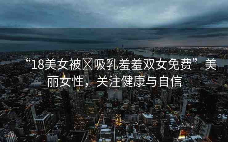 “18美女被?吸乳羞羞雙女免費”美麗女性，關(guān)注健康與自信