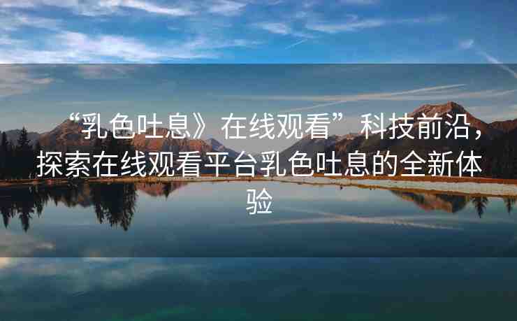 “乳色吐息》在線觀看”科技前沿，探索在線觀看平臺乳色吐息的全新體驗