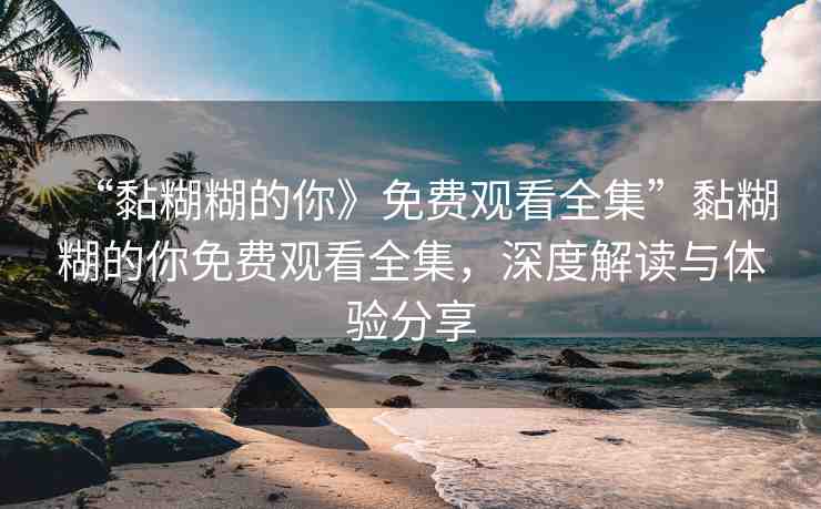 “黏糊糊的你》免費(fèi)觀看全集”黏糊糊的你免費(fèi)觀看全集，深度解讀與體驗(yàn)分享