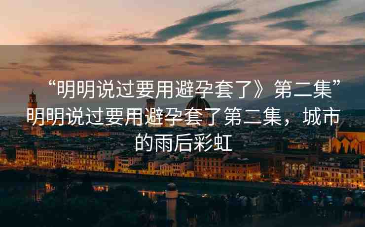 “明明說過要用避孕套了》第二集”明明說過要用避孕套了第二集，城市的雨后彩虹