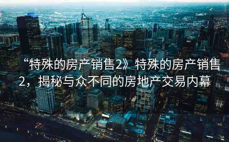 “特殊的房產(chǎn)銷售2》特殊的房產(chǎn)銷售2，揭秘與眾不同的房地產(chǎn)交易內(nèi)幕