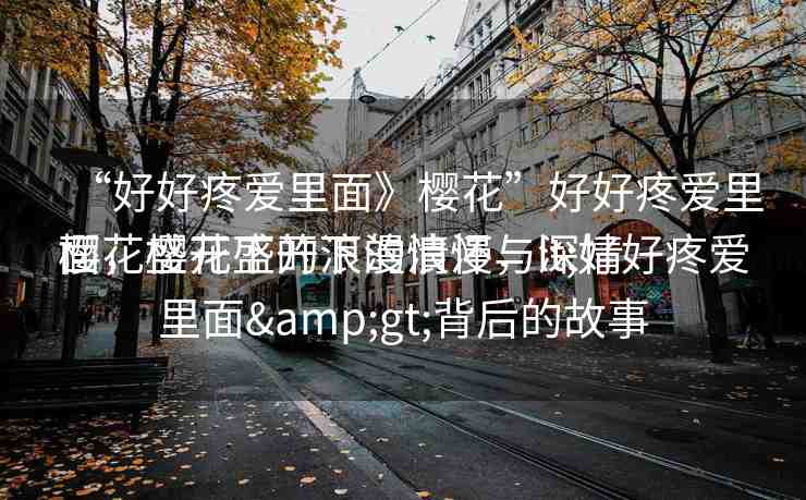 “好好疼愛(ài)里面》櫻花”好好疼愛(ài)里面，櫻花盛開(kāi)下的浪漫與深情
櫻花盛開(kāi)下的浪漫情懷，lt;好好疼愛(ài)里面&gt;背后的故事