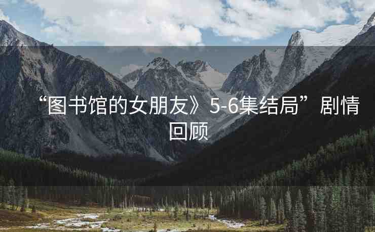 “圖書館的女朋友》5-6集結(jié)局”劇情回顧