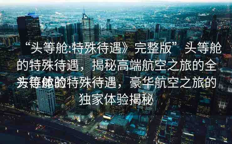 “頭等艙:特殊待遇》完整版”頭等艙的特殊待遇，揭秘高端航空之旅的全方位體驗(yàn)
頭等艙的特殊待遇，豪華航空之旅的獨(dú)家體驗(yàn)揭秘
