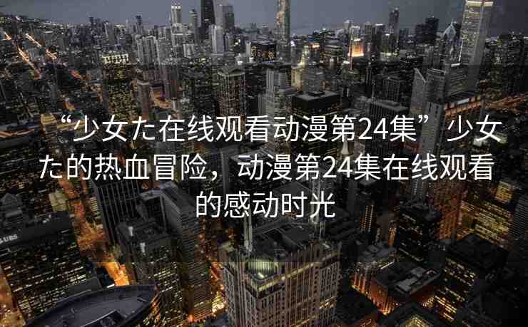 “少女た在線觀看動(dòng)漫第24集”少女た的熱血冒險(xiǎn)，動(dòng)漫第24集在線觀看的感動(dòng)時(shí)光