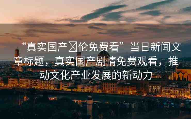 “真實(shí)國產(chǎn)亂倫免費(fèi)看”當(dāng)日新聞文章標(biāo)題，真實(shí)國產(chǎn)劇情免費(fèi)觀看，推動文化產(chǎn)業(yè)發(fā)展的新動力