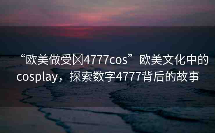 “歐美做受?4777cos”歐美文化中的cosplay，探索數(shù)字4777背后的故事