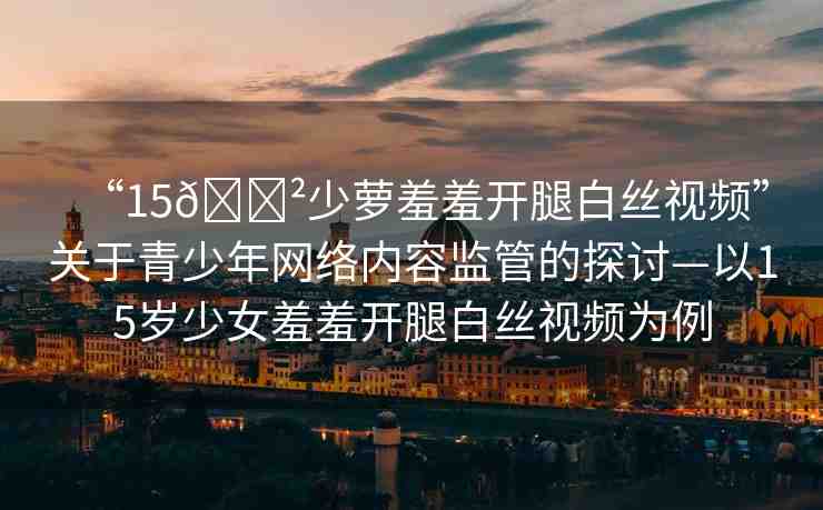 “15??少蘿羞羞開腿白絲視頻”關于青少年網(wǎng)絡內容監(jiān)管的探討—以15歲少女羞羞開腿白絲視頻為例