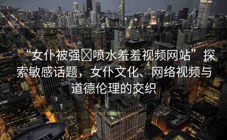 “女仆被強(qiáng)?噴水羞羞視頻網(wǎng)站”探索敏感話題，女仆文化、網(wǎng)絡(luò)視頻與道德倫理的交織