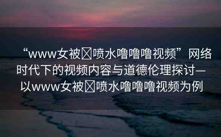 “www女被?噴水嚕嚕嚕視頻”網(wǎng)絡時代下的視頻內(nèi)容與道德倫理探討—以www女被?噴水嚕嚕嚕視頻為例