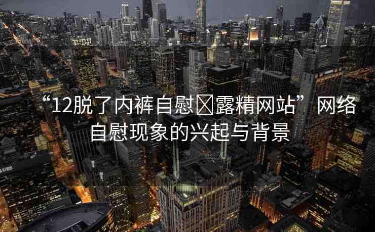 “12脫了內(nèi)褲自慰?露精網(wǎng)站”網(wǎng)絡(luò)自慰現(xiàn)象的興起與背景