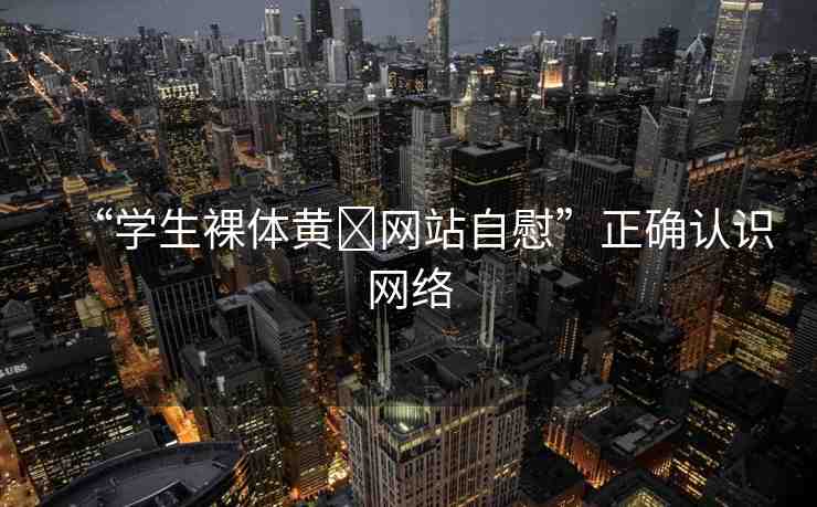 “學生裸體黃?網(wǎng)站自慰”正確認識網(wǎng)絡