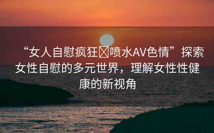 “女人自慰瘋狂?噴水AV色情”探索女性自慰的多元世界，理解女性性健康的新視角