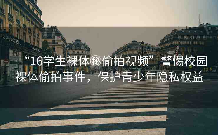 “16學(xué)生裸體秘偷拍視頻”警惕校園裸體偷拍事件，保護(hù)青少年隱私權(quán)益