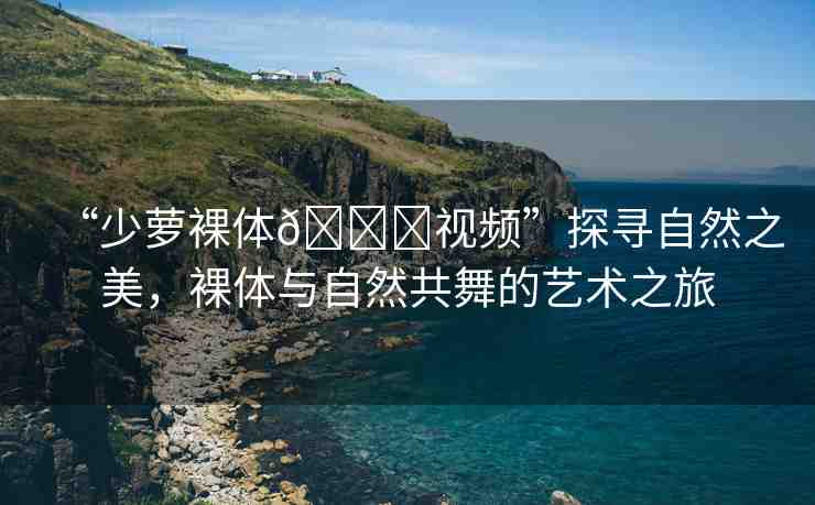“少蘿裸體??視頻”探尋自然之美，裸體與自然共舞的藝術(shù)之旅