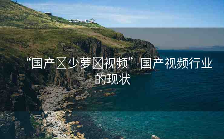 “國產(chǎn)?少蘿?視頻”國產(chǎn)視頻行業(yè)的現(xiàn)狀