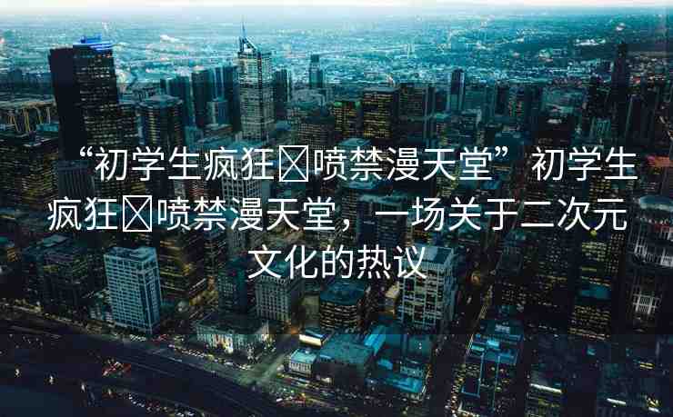 “初學(xué)生瘋狂?噴禁漫天堂”初學(xué)生瘋狂?噴禁漫天堂，一場關(guān)于二次元文化的熱議
