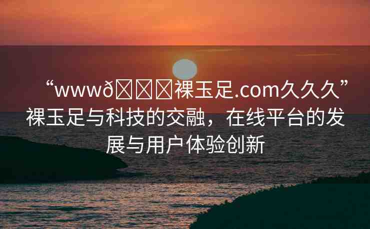 “www??裸玉足.com久久久”裸玉足與科技的交融，在線平臺的發(fā)展與用戶體驗(yàn)創(chuàng)新
