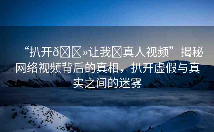 “扒開??讓我?真人視頻”揭秘網(wǎng)絡(luò)視頻背后的真相，扒開虛假與真實之間的迷霧