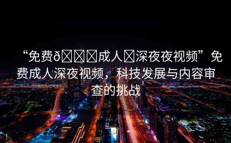 “免費(fèi)??成人?深夜夜視頻”免費(fèi)成人深夜視頻，科技發(fā)展與內(nèi)容審查的挑戰(zhàn)