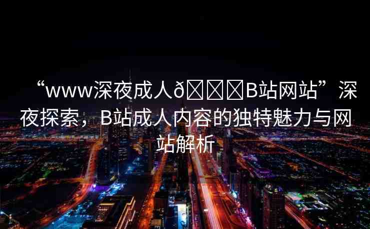 “www深夜成人??B站網(wǎng)站”深夜探索，B站成人內(nèi)容的獨(dú)特魅力與網(wǎng)站解析