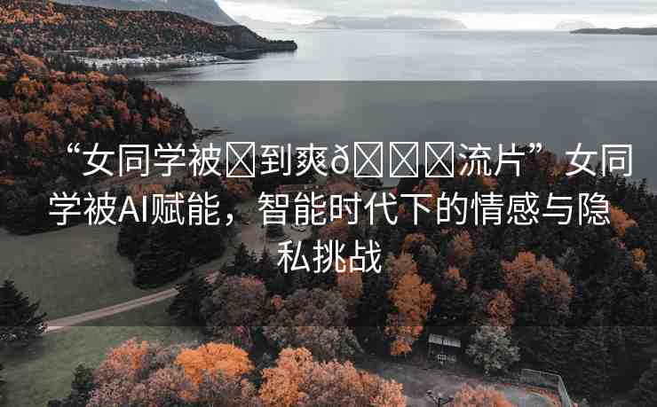 “女同學(xué)被?到爽??流片”女同學(xué)被AI賦能，智能時(shí)代下的情感與隱私挑戰(zhàn)